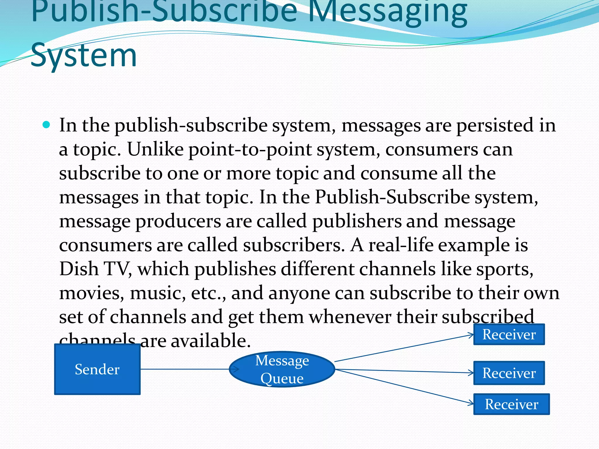 Publish-Subscribe Messaging
System
 In the publish-subscribe system, messages are persisted in
a topic. Unlike point-to-point system, consumers can
subscribe to one or more topic and consume all the
messages in that topic. In the Publish-Subscribe system,
message producers are called publishers and message
consumers are called subscribers. A real-life example is
Dish TV, which publishes different channels like sports,
movies, music, etc., and anyone can subscribe to their own
set of channels and get them whenever their subscribed
channels are available.
Sender
Message
Queue
Receiver
Receiver
Receiver
 