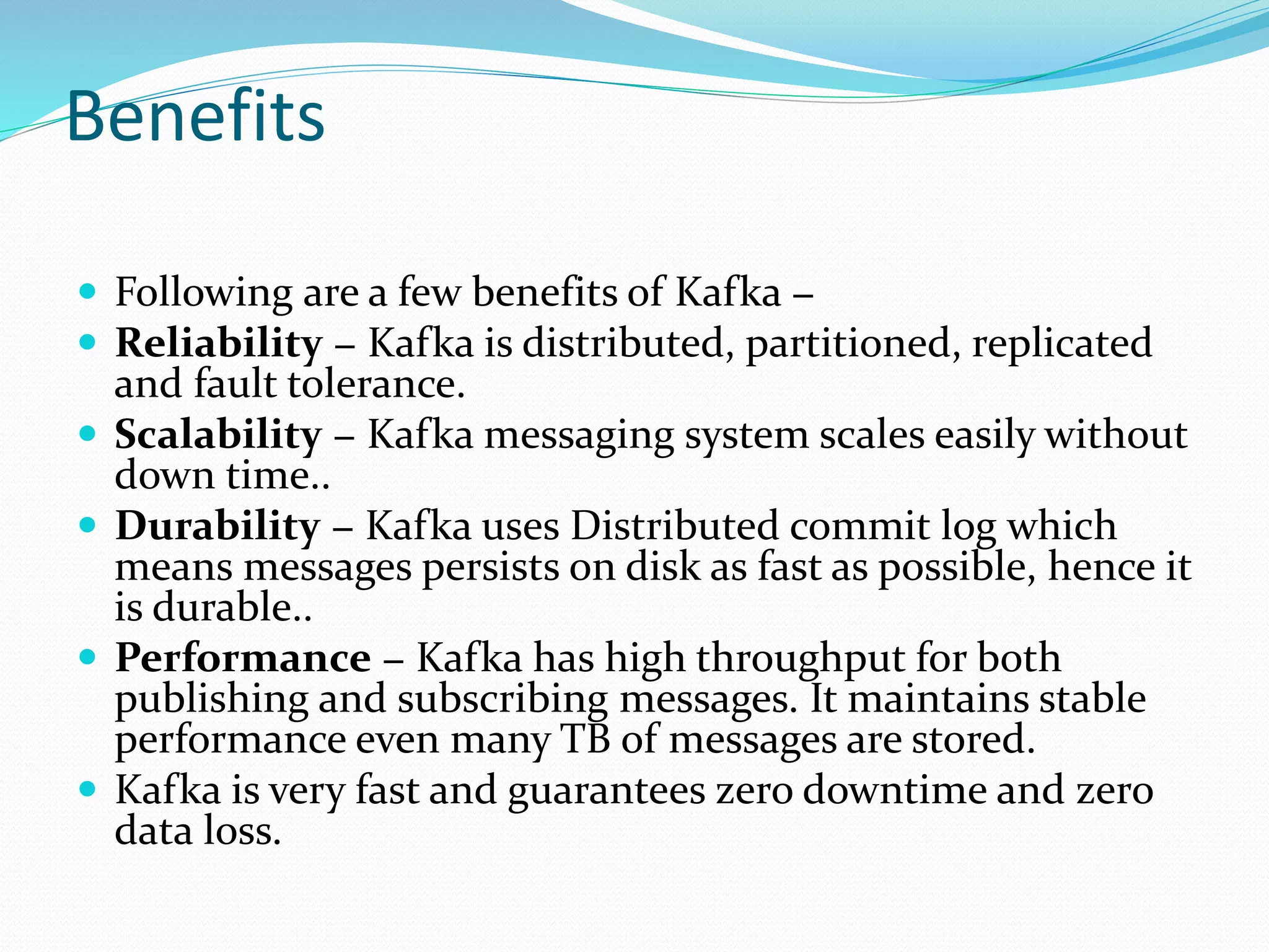 Benefits
 Following are a few benefits of Kafka −
 Reliability − Kafka is distributed, partitioned, replicated
and fault tolerance.
 Scalability − Kafka messaging system scales easily without
down time..
 Durability − Kafka uses Distributed commit log which
means messages persists on disk as fast as possible, hence it
is durable..
 Performance − Kafka has high throughput for both
publishing and subscribing messages. It maintains stable
performance even many TB of messages are stored.
 Kafka is very fast and guarantees zero downtime and zero
data loss.
 