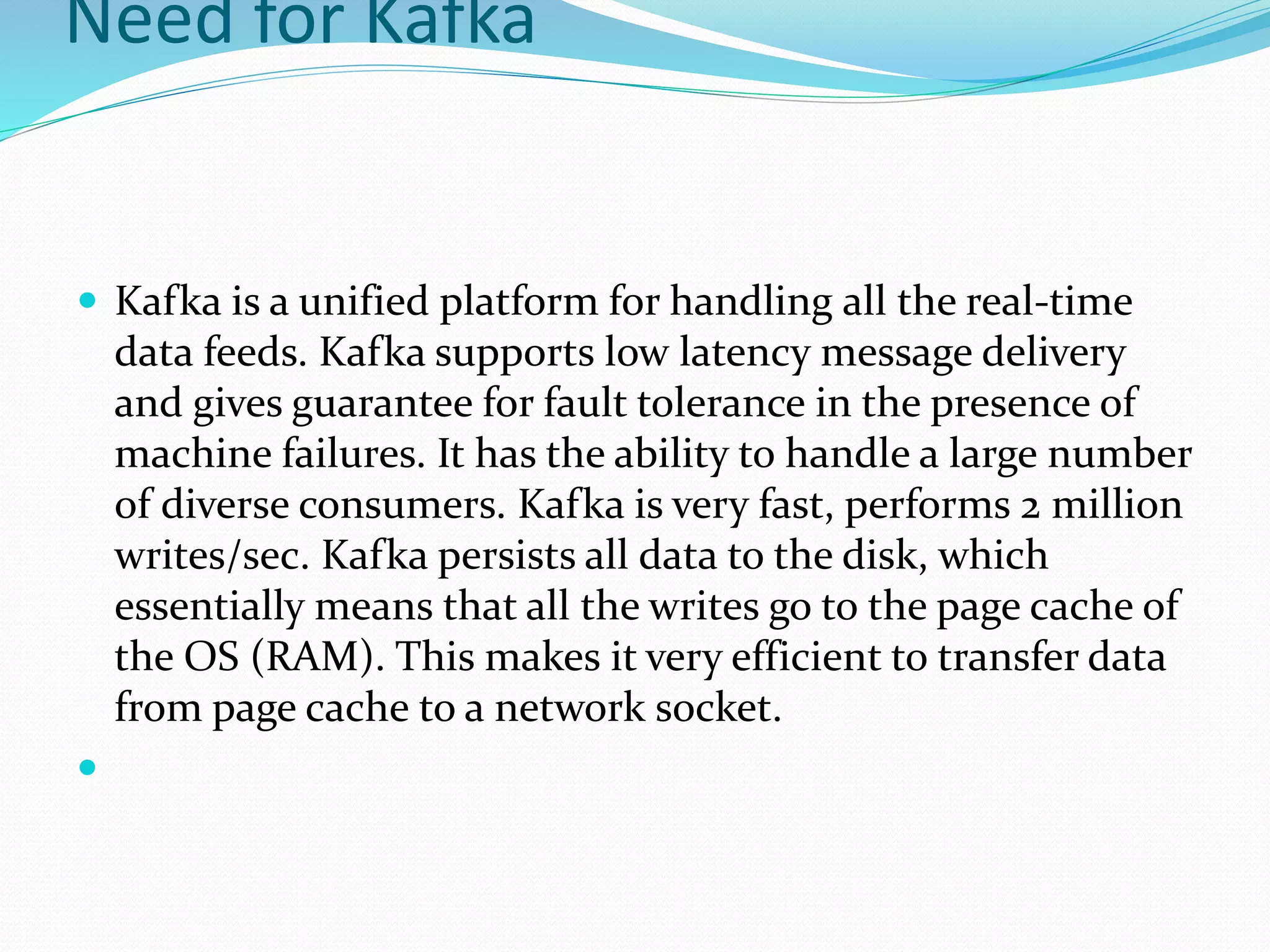 Need for Kafka
 Kafka is a unified platform for handling all the real-time
data feeds. Kafka supports low latency message delivery
and gives guarantee for fault tolerance in the presence of
machine failures. It has the ability to handle a large number
of diverse consumers. Kafka is very fast, performs 2 million
writes/sec. Kafka persists all data to the disk, which
essentially means that all the writes go to the page cache of
the OS (RAM). This makes it very efficient to transfer data
from page cache to a network socket.

 