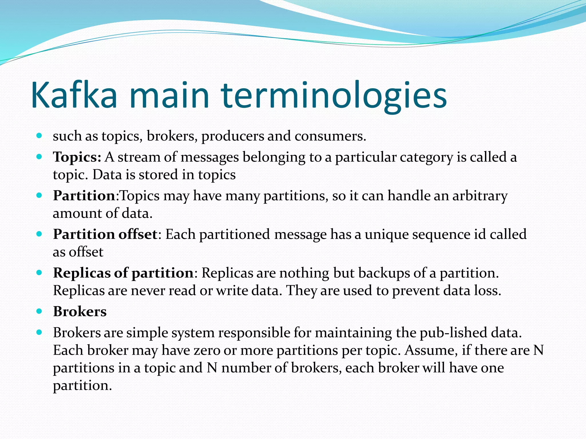 Kafka main terminologies
 such as topics, brokers, producers and consumers.
 Topics: A stream of messages belonging to a particular category is called a
topic. Data is stored in topics
 Partition:Topics may have many partitions, so it can handle an arbitrary
amount of data.
 Partition offset: Each partitioned message has a unique sequence id called
as offset
 Replicas of partition: Replicas are nothing but backups of a partition.
Replicas are never read or write data. They are used to prevent data loss.
 Brokers
 Brokers are simple system responsible for maintaining the pub-lished data.
Each broker may have zero or more partitions per topic. Assume, if there are N
partitions in a topic and N number of brokers, each broker will have one
partition.
 