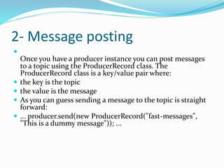 2- Message posting

Once you have a producer instance you can post messages
to a topic using the ProducerRecord class. The
ProducerRecord class is a key/value pair where:
 the key is the topic
 the value is the message
 As you can guess sending a message to the topic is straight
forward:
 ... producer.send(new ProducerRecord("fast-messages",
"This is a dummy message")); ...
 