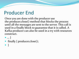 Producer End
Once you are done with the producer use
the producer.close() method that blocks the process
until all the messages are sent to the server. This call is
used in a finally block to guarantee that it is called. A
Kafka producer can also be used in a try with resources
construct.
 ... }
 finally { producer.close();
 }
 