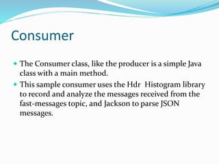 Consumer
 The Consumer class, like the producer is a simple Java
class with a main method.
 This sample consumer uses the Hdr Histogram library
to record and analyze the messages received from the
fast-messages topic, and Jackson to parse JSON
messages.
 