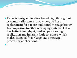  Kafka is designed for distributed high throughput
systems. Kafka tends to work very well as a
replacement for a more traditional message broker.
In comparison to other messaging systems, Kafka
has better throughput, built-in partitioning,
replication and inherent fault-tolerance, which
makes it a good fit for large-scale message
processing applications.

 