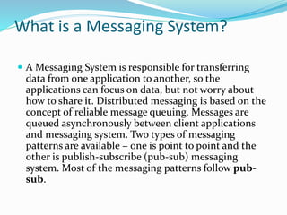 What is a Messaging System?
 A Messaging System is responsible for transferring
data from one application to another, so the
applications can focus on data, but not worry about
how to share it. Distributed messaging is based on the
concept of reliable message queuing. Messages are
queued asynchronously between client applications
and messaging system. Two types of messaging
patterns are available − one is point to point and the
other is publish-subscribe (pub-sub) messaging
system. Most of the messaging patterns follow pub-
sub.
 