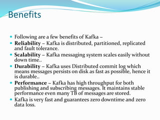 Benefits
 Following are a few benefits of Kafka −
 Reliability − Kafka is distributed, partitioned, replicated
and fault tolerance.
 Scalability − Kafka messaging system scales easily without
down time..
 Durability − Kafka uses Distributed commit log which
means messages persists on disk as fast as possible, hence it
is durable..
 Performance − Kafka has high throughput for both
publishing and subscribing messages. It maintains stable
performance even many TB of messages are stored.
 Kafka is very fast and guarantees zero downtime and zero
data loss.
 