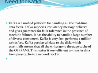 Need for Kafka
 Kafka is a unified platform for handling all the real-time
data feeds. Kafka supports low latency message delivery
and gives guarantee for fault tolerance in the presence of
machine failures. It has the ability to handle a large number
of diverse consumers. Kafka is very fast, performs 2 million
writes/sec. Kafka persists all data to the disk, which
essentially means that all the writes go to the page cache of
the OS (RAM). This makes it very efficient to transfer data
from page cache to a network socket.

 