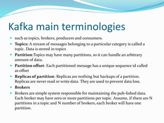 Kafka main terminologies
 such as topics, brokers, producers and consumers.
 Topics: A stream of messages belonging to a particular category is called a
topic. Data is stored in topics
 Partition:Topics may have many partitions, so it can handle an arbitrary
amount of data.
 Partition offset: Each partitioned message has a unique sequence id called
as offset
 Replicas of partition: Replicas are nothing but backups of a partition.
Replicas are never read or write data. They are used to prevent data loss.
 Brokers
 Brokers are simple system responsible for maintaining the pub-lished data.
Each broker may have zero or more partitions per topic. Assume, if there are N
partitions in a topic and N number of brokers, each broker will have one
partition.
 