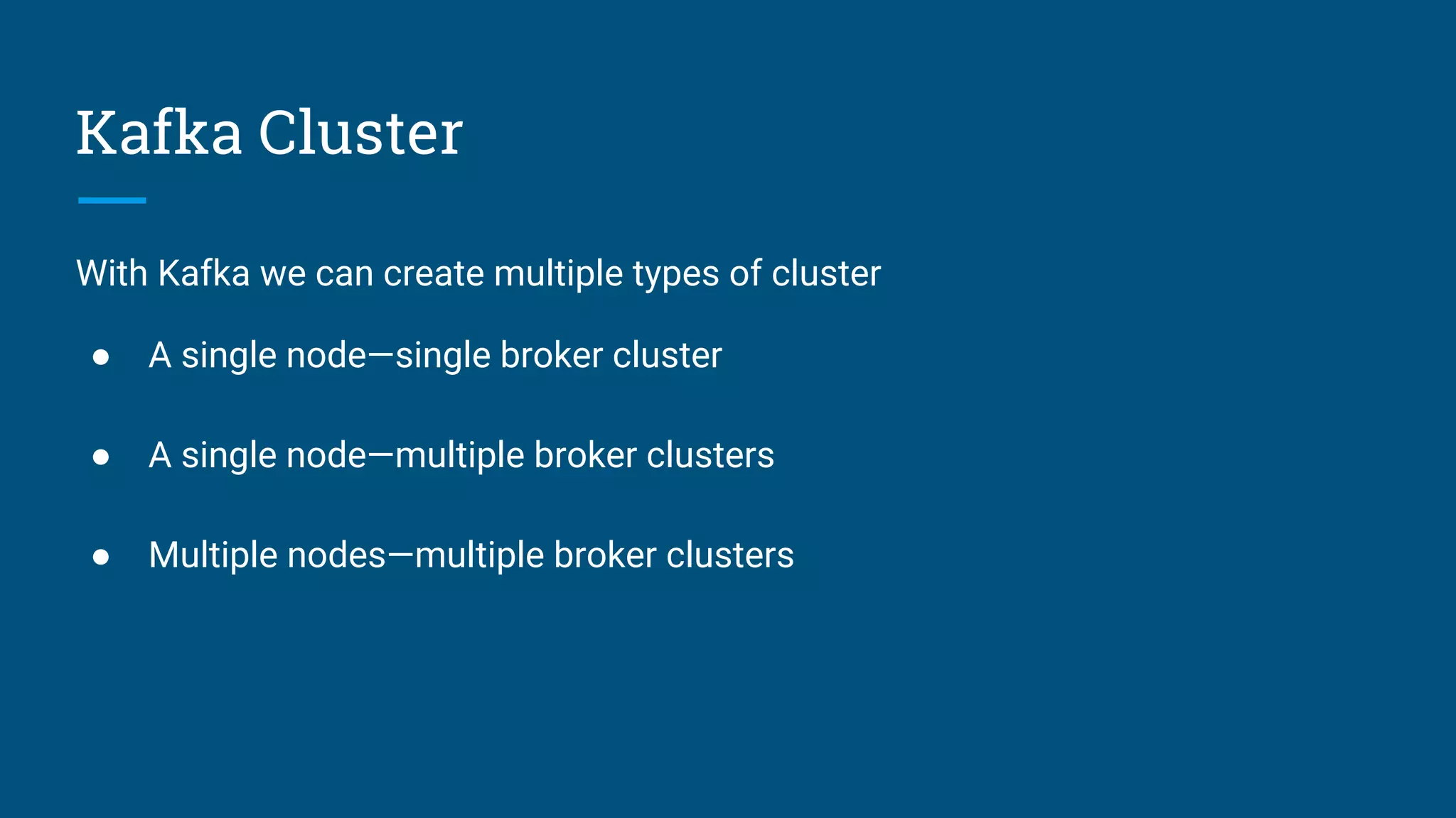 Kafka Cluster
With Kafka we can create multiple types of cluster
● A single node—single broker cluster
● A single node—multiple broker clusters
● Multiple nodes—multiple broker clusters
 