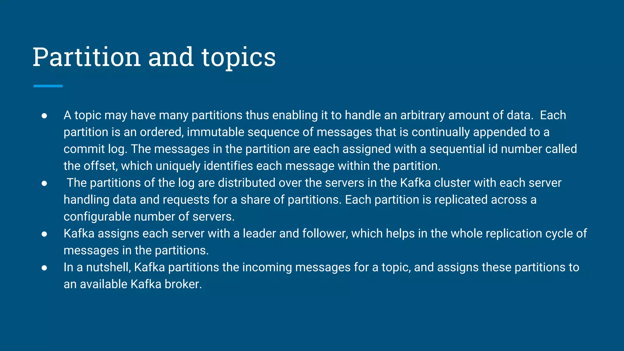 Partition and topics
● A topic may have many partitions thus enabling it to handle an arbitrary amount of data. Each
partition is an ordered, immutable sequence of messages that is continually appended to a
commit log. The messages in the partition are each assigned with a sequential id number called
the offset, which uniquely identifies each message within the partition.
● The partitions of the log are distributed over the servers in the Kafka cluster with each server
handling data and requests for a share of partitions. Each partition is replicated across a
configurable number of servers.
● Kafka assigns each server with a leader and follower, which helps in the whole replication cycle of
messages in the partitions.
● In a nutshell, Kafka partitions the incoming messages for a topic, and assigns these partitions to
an available Kafka broker.
 