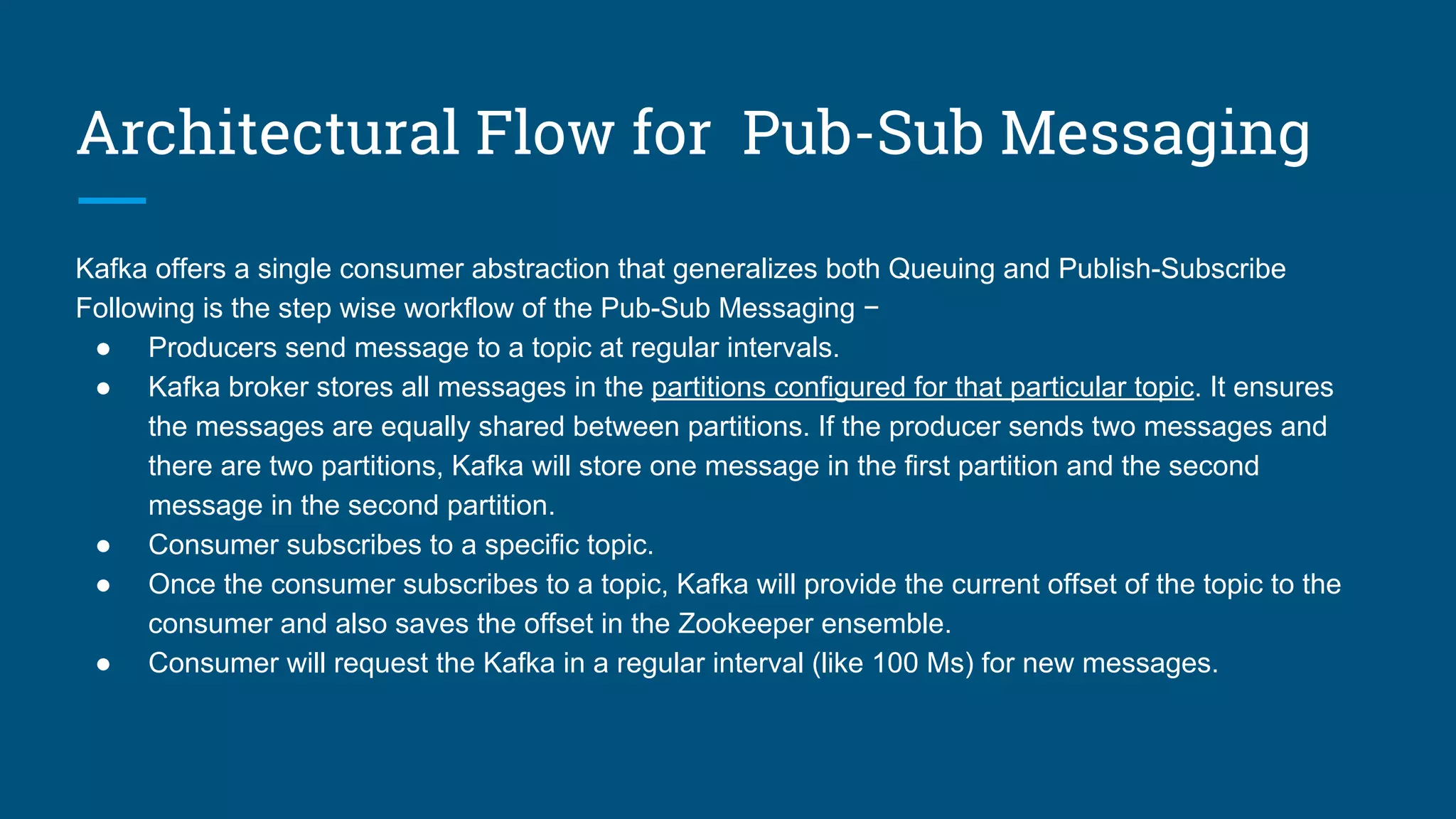 Architectural Flow for Pub-Sub Messaging
Kafka offers a single consumer abstraction that generalizes both Queuing and Publish-Subscribe
Following is the step wise workflow of the Pub-Sub Messaging −
● Producers send message to a topic at regular intervals.
● Kafka broker stores all messages in the partitions configured for that particular topic. It ensures
the messages are equally shared between partitions. If the producer sends two messages and
there are two partitions, Kafka will store one message in the first partition and the second
message in the second partition.
● Consumer subscribes to a specific topic.
● Once the consumer subscribes to a topic, Kafka will provide the current offset of the topic to the
consumer and also saves the offset in the Zookeeper ensemble.
● Consumer will request the Kafka in a regular interval (like 100 Ms) for new messages.
 