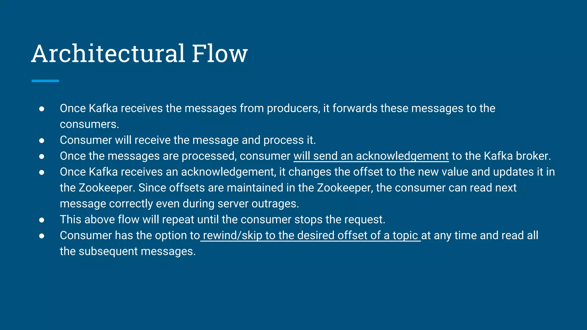 Architectural Flow
● Once Kafka receives the messages from producers, it forwards these messages to the
consumers.
● Consumer will receive the message and process it.
● Once the messages are processed, consumer will send an acknowledgement to the Kafka broker.
● Once Kafka receives an acknowledgement, it changes the offset to the new value and updates it in
the Zookeeper. Since offsets are maintained in the Zookeeper, the consumer can read next
message correctly even during server outrages.
● This above flow will repeat until the consumer stops the request.
● Consumer has the option to rewind/skip to the desired offset of a topic at any time and read all
the subsequent messages.
 