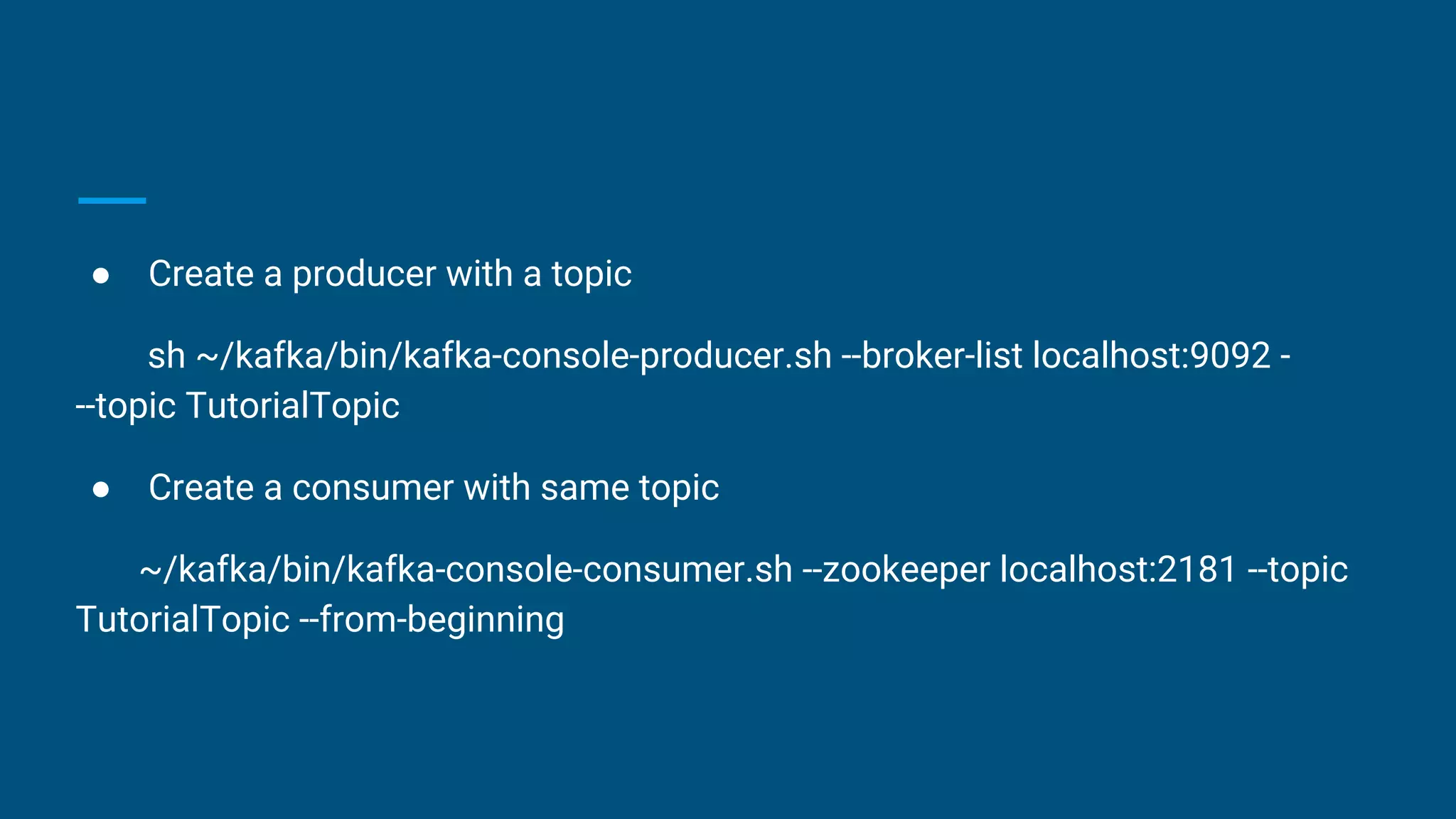 ● Create a producer with a topic
sh ~/kafka/bin/kafka-console-producer.sh --broker-list localhost:9092 -
--topic TutorialTopic
● Create a consumer with same topic
~/kafka/bin/kafka-console-consumer.sh --zookeeper localhost:2181 --topic
TutorialTopic --from-beginning
 