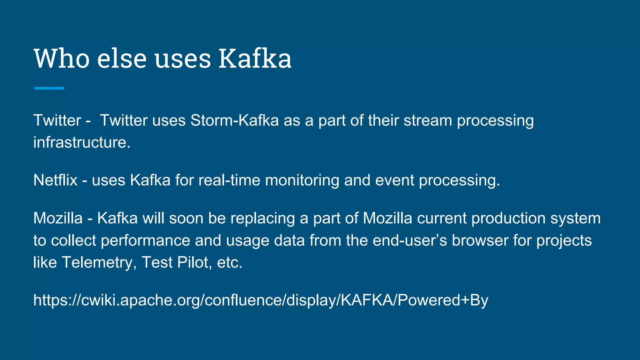 Who else uses Kafka
Twitter - Twitter uses Storm-Kafka as a part of their stream processing
infrastructure.
Netflix - uses Kafka for real-time monitoring and event processing.
Mozilla - Kafka will soon be replacing a part of Mozilla current production system
to collect performance and usage data from the end-user’s browser for projects
like Telemetry, Test Pilot, etc.
https://cwiki.apache.org/confluence/display/KAFKA/Powered+By
 