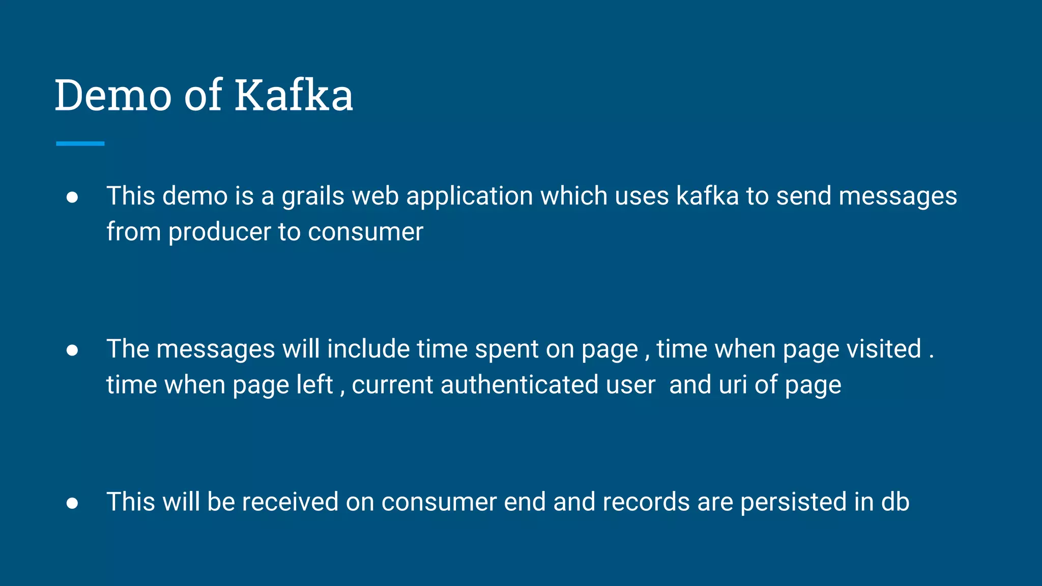 Demo of Kafka
● This demo is a grails web application which uses kafka to send messages
from producer to consumer
● The messages will include time spent on page , time when page visited .
time when page left , current authenticated user and uri of page
● This will be received on consumer end and records are persisted in db
 