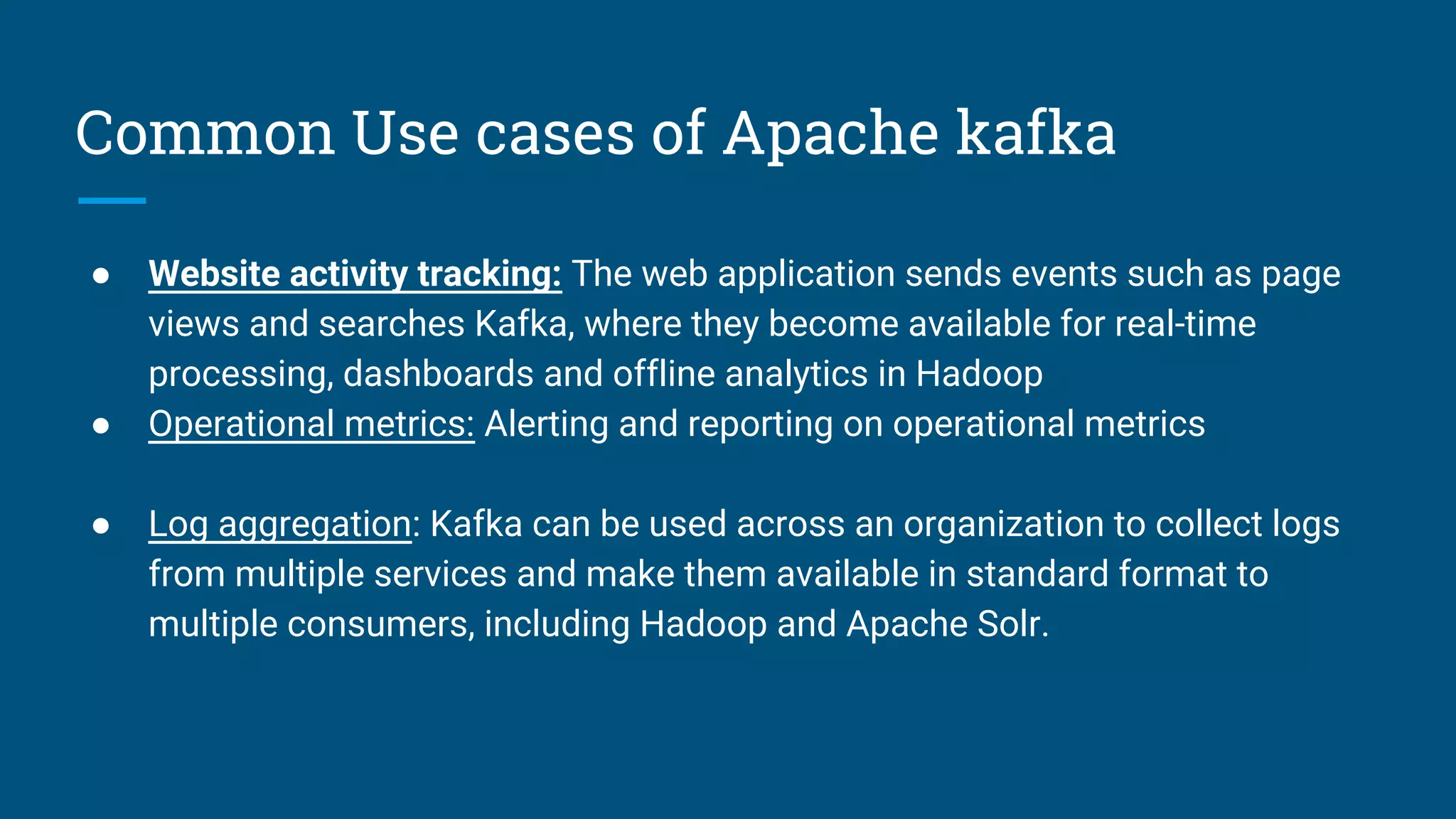 Common Use cases of Apache kafka
● Website activity tracking: The web application sends events such as page
views and searches Kafka, where they become available for real-time
processing, dashboards and offline analytics in Hadoop
● Operational metrics: Alerting and reporting on operational metrics
● Log aggregation: Kafka can be used across an organization to collect logs
from multiple services and make them available in standard format to
multiple consumers, including Hadoop and Apache Solr.
 