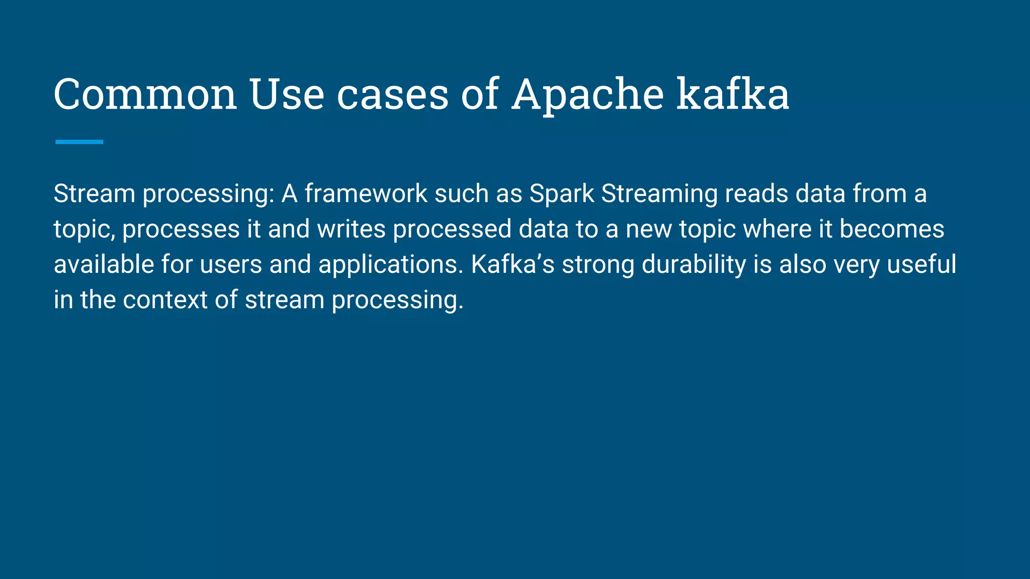 Common Use cases of Apache kafka
Stream processing: A framework such as Spark Streaming reads data from a
topic, processes it and writes processed data to a new topic where it becomes
available for users and applications. Kafka’s strong durability is also very useful
in the context of stream processing.
 