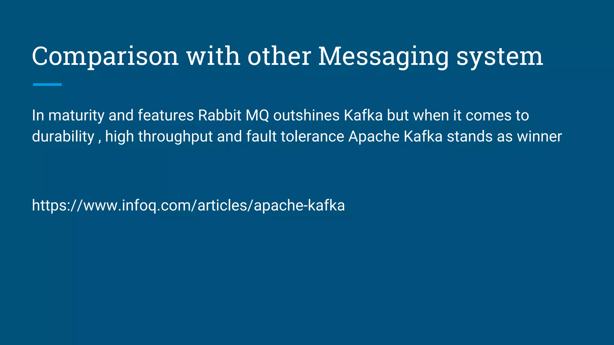 Comparison with other Messaging system
In maturity and features Rabbit MQ outshines Kafka but when it comes to
durability , high throughput and fault tolerance Apache Kafka stands as winner
https://www.infoq.com/articles/apache-kafka
 
