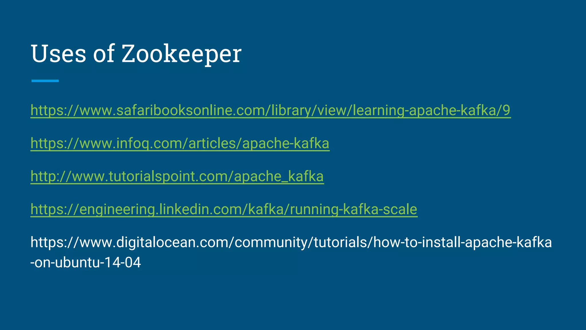 Uses of Zookeeper
https://www.safaribooksonline.com/library/view/learning-apache-kafka/9
https://www.infoq.com/articles/apache-kafka
http://www.tutorialspoint.com/apache_kafka
https://engineering.linkedin.com/kafka/running-kafka-scale
https://www.digitalocean.com/community/tutorials/how-to-install-apache-kafka
-on-ubuntu-14-04
 