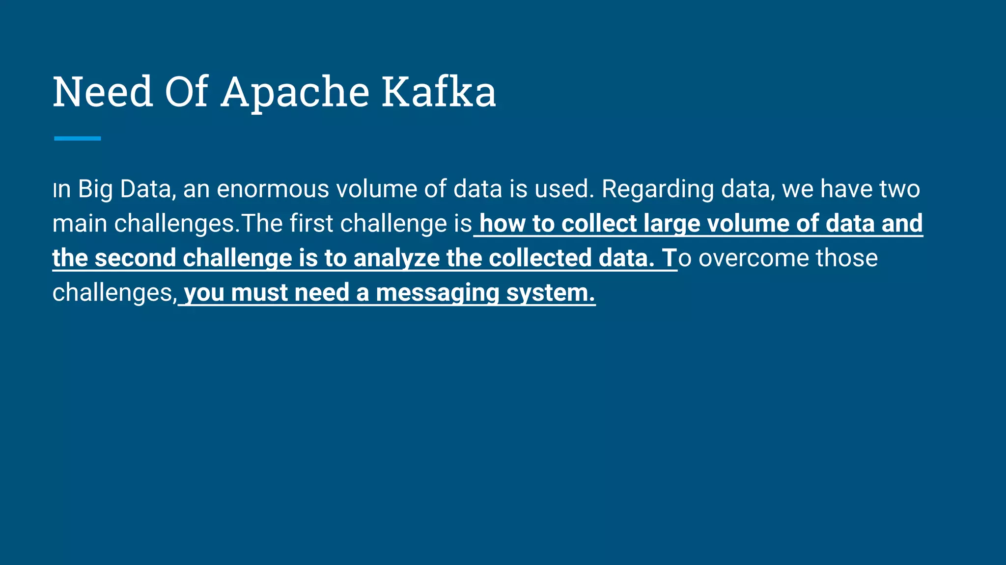 Need Of Apache Kafka
In Big Data, an enormous volume of data is used. Regarding data, we have two
main challenges.The first challenge is how to collect large volume of data and
the second challenge is to analyze the collected data. To overcome those
challenges, you must need a messaging system.
 