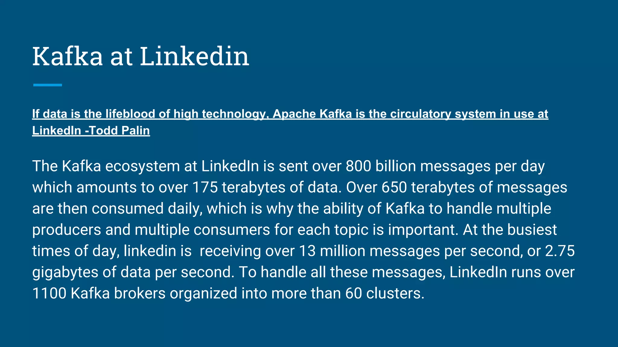 Kafka at Linkedin
If data is the lifeblood of high technology, Apache Kafka is the circulatory system in use at
LinkedIn -Todd Palin
The Kafka ecosystem at LinkedIn is sent over 800 billion messages per day
which amounts to over 175 terabytes of data. Over 650 terabytes of messages
are then consumed daily, which is why the ability of Kafka to handle multiple
producers and multiple consumers for each topic is important. At the busiest
times of day, linkedin is receiving over 13 million messages per second, or 2.75
gigabytes of data per second. To handle all these messages, LinkedIn runs over
1100 Kafka brokers organized into more than 60 clusters.
 