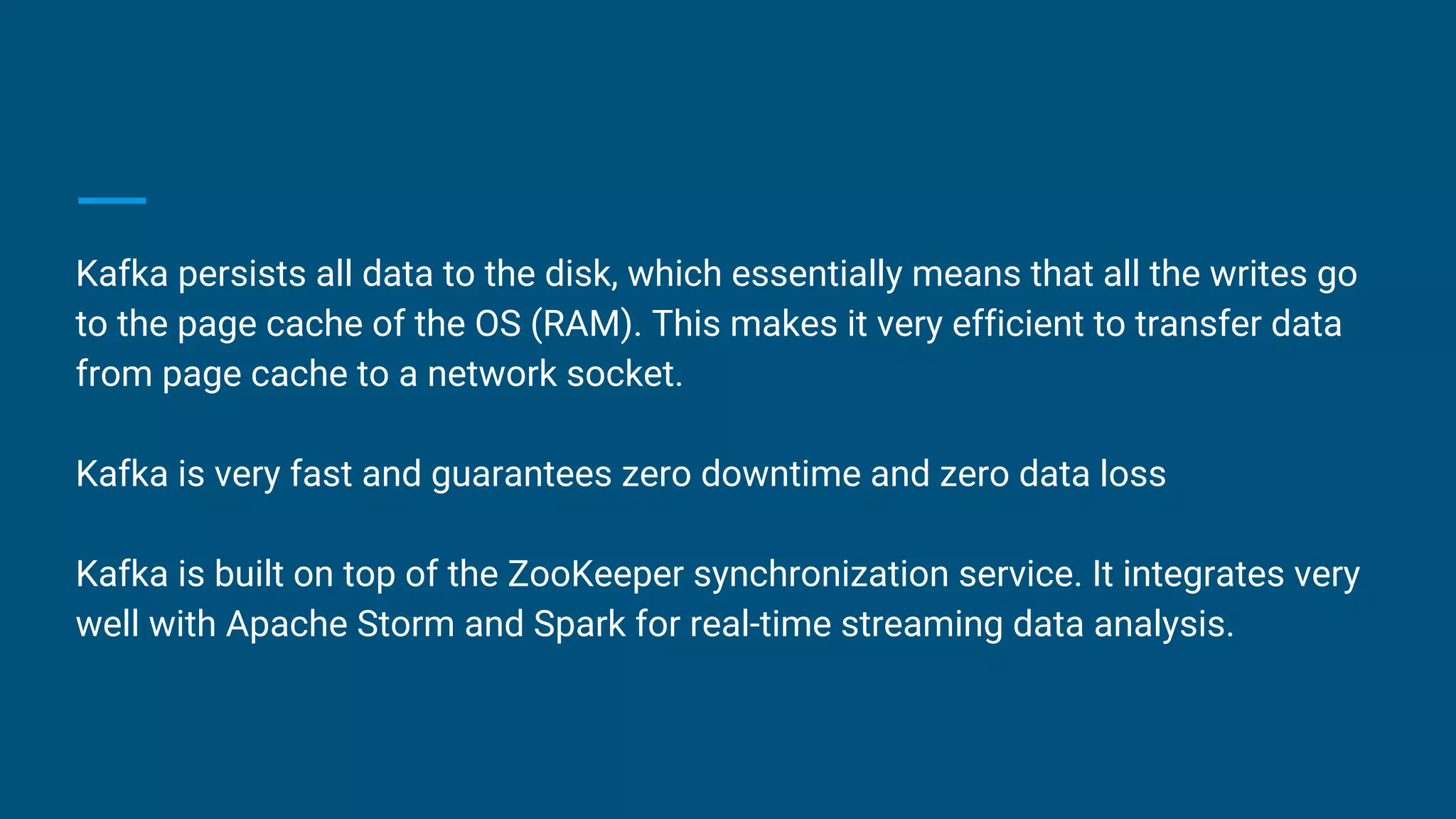 Kafka persists all data to the disk, which essentially means that all the writes go
to the page cache of the OS (RAM). This makes it very efficient to transfer data
from page cache to a network socket.
Kafka is very fast and guarantees zero downtime and zero data loss
Kafka is built on top of the ZooKeeper synchronization service. It integrates very
well with Apache Storm and Spark for real-time streaming data analysis.
 