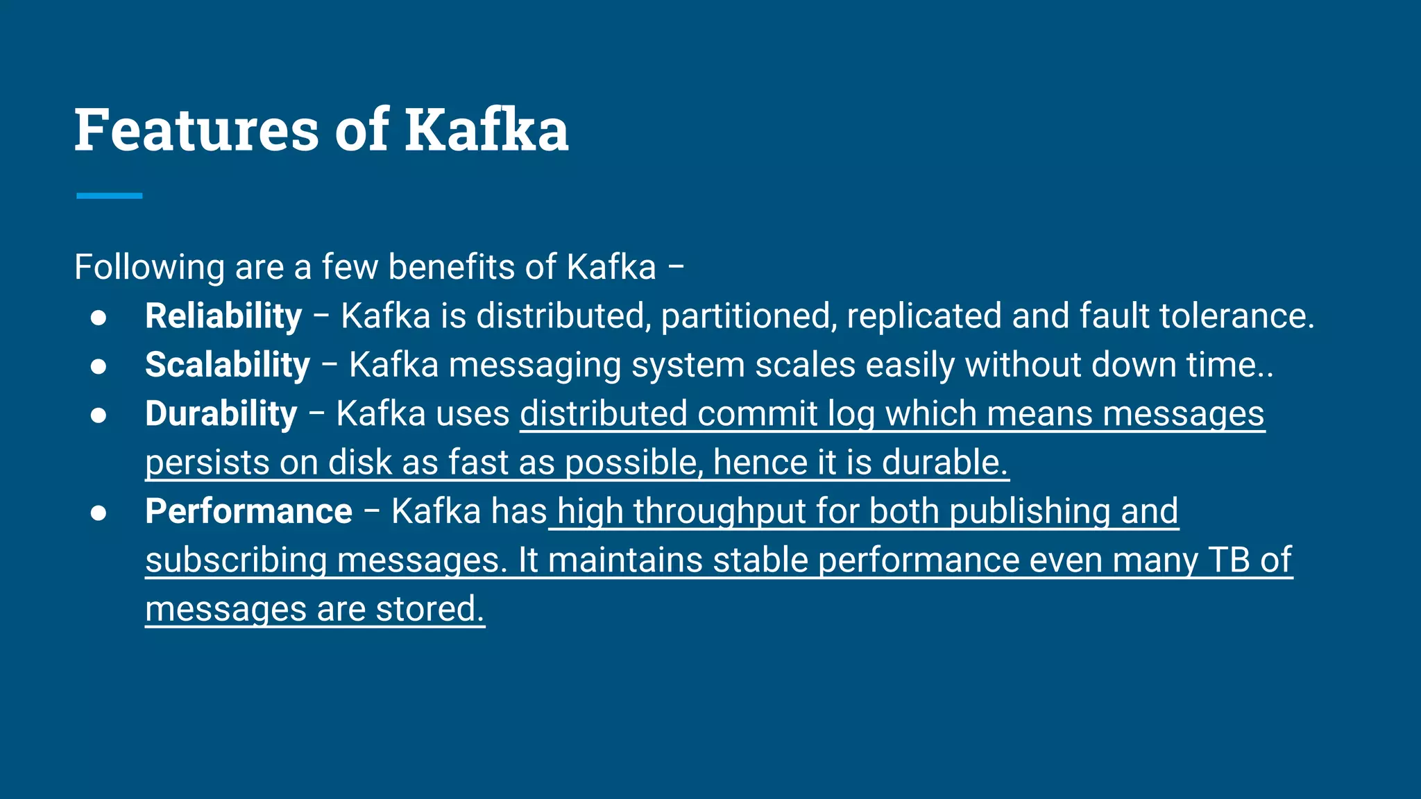 Features of Kafka
Following are a few benefits of Kafka −
● Reliability − Kafka is distributed, partitioned, replicated and fault tolerance.
● Scalability − Kafka messaging system scales easily without down time..
● Durability − Kafka uses distributed commit log which means messages
persists on disk as fast as possible, hence it is durable.
● Performance − Kafka has high throughput for both publishing and
subscribing messages. It maintains stable performance even many TB of
messages are stored.
 