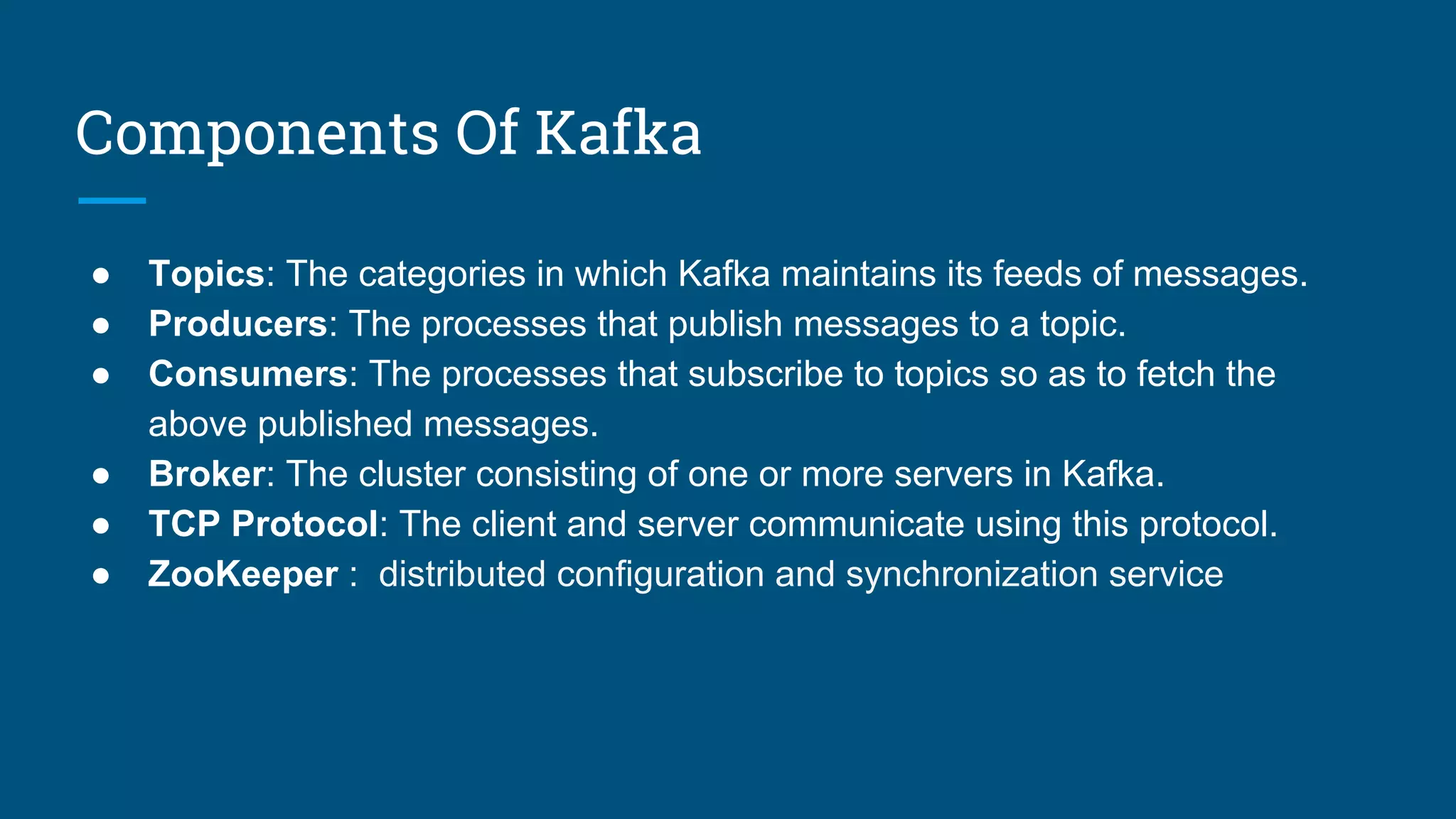Components Of Kafka
● Topics: The categories in which Kafka maintains its feeds of messages.
● Producers: The processes that publish messages to a topic.
● Consumers: The processes that subscribe to topics so as to fetch the
above published messages.
● Broker: The cluster consisting of one or more servers in Kafka.
● TCP Protocol: The client and server communicate using this protocol.
● ZooKeeper : distributed configuration and synchronization service
 