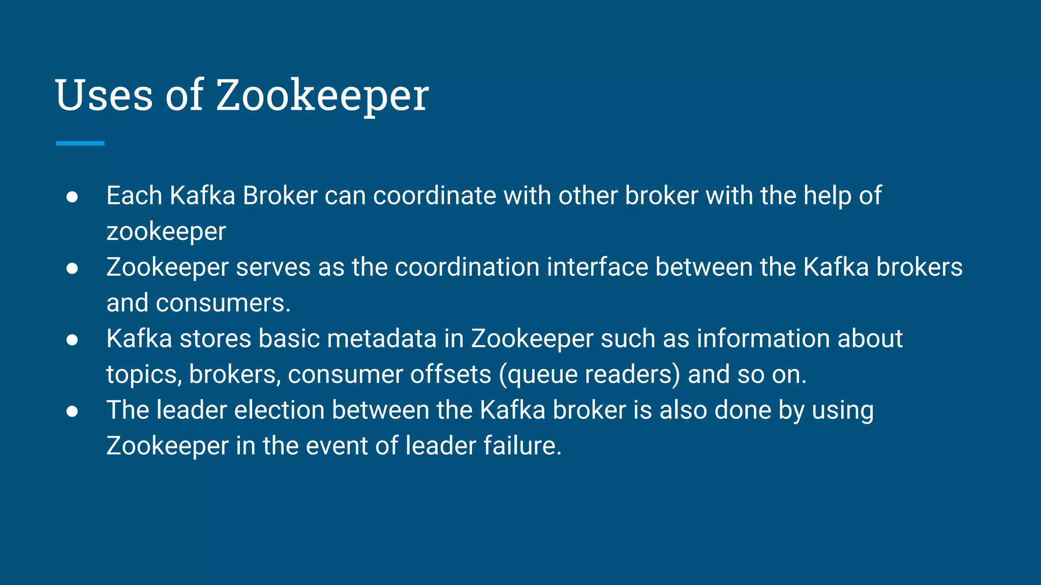 Uses of Zookeeper
● Each Kafka Broker can coordinate with other broker with the help of
zookeeper
● Zookeeper serves as the coordination interface between the Kafka brokers
and consumers.
● Kafka stores basic metadata in Zookeeper such as information about
topics, brokers, consumer offsets (queue readers) and so on.
● The leader election between the Kafka broker is also done by using
Zookeeper in the event of leader failure.
 