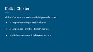 Kafka Cluster
With Kafka we can create multiple types of cluster
● A single node—single broker cluster
● A single node—multiple broker clusters
● Multiple nodes—multiple broker clusters
 