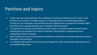 Partition and topics
● A topic may have many partitions thus enabling it to handle an arbitrary amount of data. Each
partition is an ordered, immutable sequence of messages that is continually appended to a
commit log. The messages in the partition are each assigned with a sequential id number called
the offset, which uniquely identifies each message within the partition.
● The partitions of the log are distributed over the servers in the Kafka cluster with each server
handling data and requests for a share of partitions. Each partition is replicated across a
configurable number of servers.
● Kafka assigns each server with a leader and follower, which helps in the whole replication cycle of
messages in the partitions.
● In a nutshell, Kafka partitions the incoming messages for a topic, and assigns these partitions to
an available Kafka broker.
 
