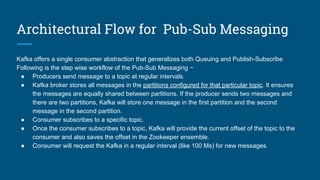 Architectural Flow for Pub-Sub Messaging
Kafka offers a single consumer abstraction that generalizes both Queuing and Publish-Subscribe
Following is the step wise workflow of the Pub-Sub Messaging −
● Producers send message to a topic at regular intervals.
● Kafka broker stores all messages in the partitions configured for that particular topic. It ensures
the messages are equally shared between partitions. If the producer sends two messages and
there are two partitions, Kafka will store one message in the first partition and the second
message in the second partition.
● Consumer subscribes to a specific topic.
● Once the consumer subscribes to a topic, Kafka will provide the current offset of the topic to the
consumer and also saves the offset in the Zookeeper ensemble.
● Consumer will request the Kafka in a regular interval (like 100 Ms) for new messages.
 