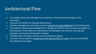 Architectural Flow
● Once Kafka receives the messages from producers, it forwards these messages to the
consumers.
● Consumer will receive the message and process it.
● Once the messages are processed, consumer will send an acknowledgement to the Kafka broker.
● Once Kafka receives an acknowledgement, it changes the offset to the new value and updates it in
the Zookeeper. Since offsets are maintained in the Zookeeper, the consumer can read next
message correctly even during server outrages.
● This above flow will repeat until the consumer stops the request.
● Consumer has the option to rewind/skip to the desired offset of a topic at any time and read all
the subsequent messages.
 