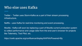 Who else uses Kafka
Twitter - Twitter uses Storm-Kafka as a part of their stream processing
infrastructure.
Netflix - uses Kafka for real-time monitoring and event processing.
Mozilla - Kafka will soon be replacing a part of Mozilla current production system
to collect performance and usage data from the end-user’s browser for projects
like Telemetry, Test Pilot, etc.
https://cwiki.apache.org/confluence/display/KAFKA/Powered+By
 