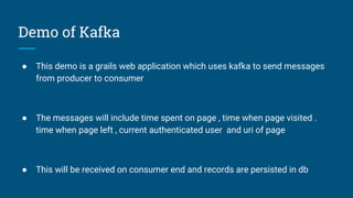 Demo of Kafka
● This demo is a grails web application which uses kafka to send messages
from producer to consumer
● The messages will include time spent on page , time when page visited .
time when page left , current authenticated user and uri of page
● This will be received on consumer end and records are persisted in db
 