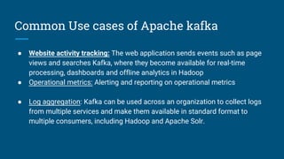 Common Use cases of Apache kafka
● Website activity tracking: The web application sends events such as page
views and searches Kafka, where they become available for real-time
processing, dashboards and offline analytics in Hadoop
● Operational metrics: Alerting and reporting on operational metrics
● Log aggregation: Kafka can be used across an organization to collect logs
from multiple services and make them available in standard format to
multiple consumers, including Hadoop and Apache Solr.
 