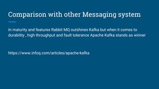 Comparison with other Messaging system
In maturity and features Rabbit MQ outshines Kafka but when it comes to
durability , high throughput and fault tolerance Apache Kafka stands as winner
https://www.infoq.com/articles/apache-kafka
 