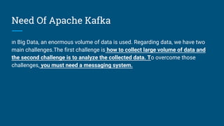 Need Of Apache Kafka
In Big Data, an enormous volume of data is used. Regarding data, we have two
main challenges.The first challenge is how to collect large volume of data and
the second challenge is to analyze the collected data. To overcome those
challenges, you must need a messaging system.
 