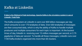 Kafka at Linkedin
If data is the lifeblood of high technology, Apache Kafka is the circulatory system in use at
LinkedIn -Todd Palin
The Kafka ecosystem at LinkedIn is sent over 800 billion messages per day
which amounts to over 175 terabytes of data. Over 650 terabytes of messages
are then consumed daily, which is why the ability of Kafka to handle multiple
producers and multiple consumers for each topic is important. At the busiest
times of day, linkedin is receiving over 13 million messages per second, or 2.75
gigabytes of data per second. To handle all these messages, LinkedIn runs over
1100 Kafka brokers organized into more than 60 clusters.
 