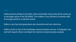 Kafka persists all data to the disk, which essentially means that all the writes go
to the page cache of the OS (RAM). This makes it very efficient to transfer data
from page cache to a network socket.
Kafka is very fast and guarantees zero downtime and zero data loss
Kafka is built on top of the ZooKeeper synchronization service. It integrates very
well with Apache Storm and Spark for real-time streaming data analysis.
 