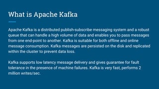 What is Apache Kafka
Apache Kafka is a distributed publish-subscribe messaging system and a robust
queue that can handle a...