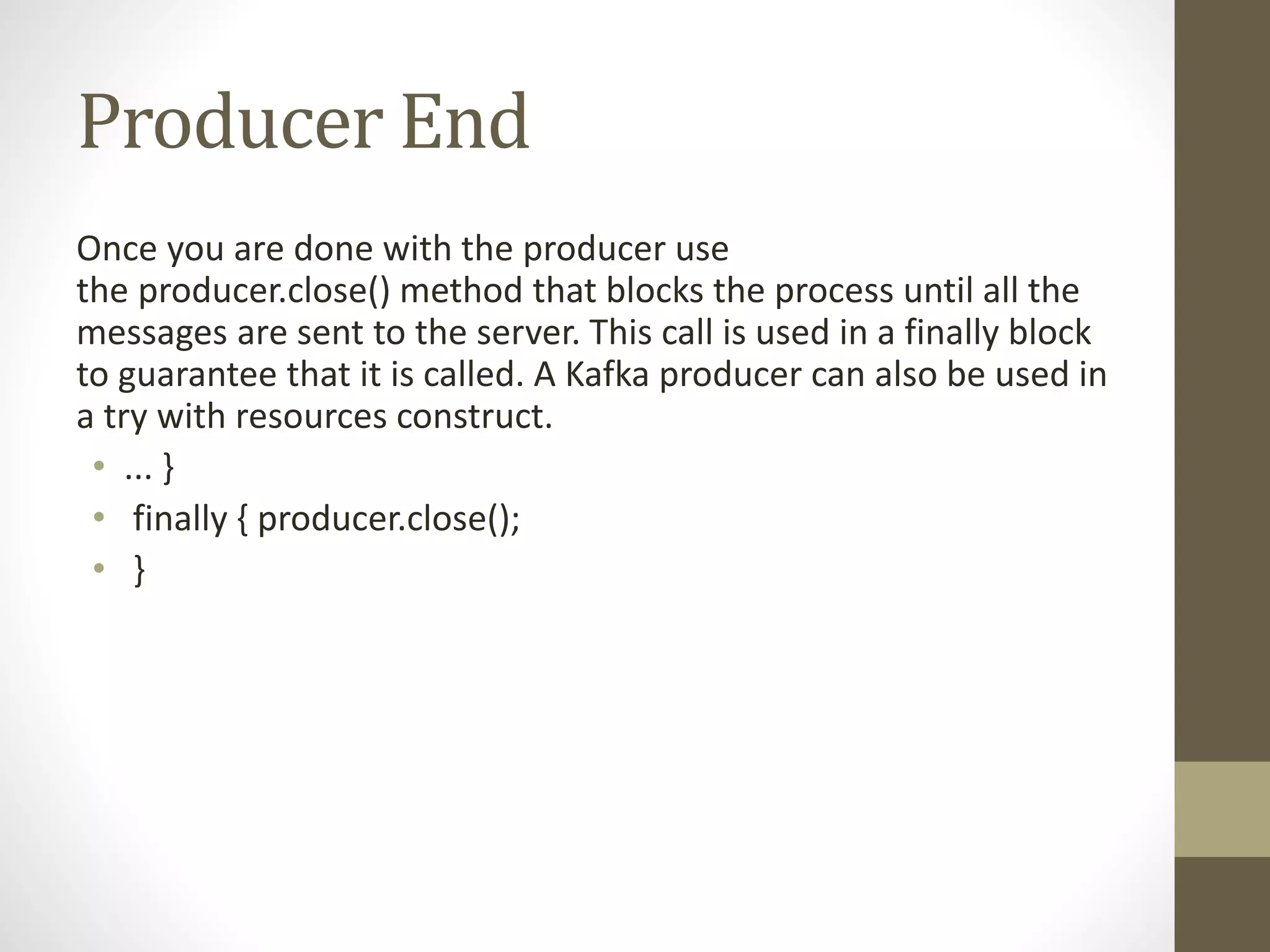 Producer End
Once you are done with the producer use
the producer.close() method that blocks the process until all the
messages are sent to the server. This call is used in a finally block
to guarantee that it is called. A Kafka producer can also be used in
a try with resources construct.
• ... }
• finally { producer.close();
• }
 