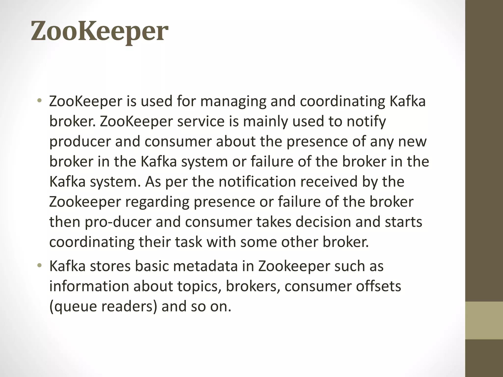 ZooKeeper
• ZooKeeper is used for managing and coordinating Kafka
broker. ZooKeeper service is mainly used to notify
producer and consumer about the presence of any new
broker in the Kafka system or failure of the broker in the
Kafka system. As per the notification received by the
Zookeeper regarding presence or failure of the broker
then pro-ducer and consumer takes decision and starts
coordinating their task with some other broker.
• Kafka stores basic metadata in Zookeeper such as
information about topics, brokers, consumer offsets
(queue readers) and so on.
 