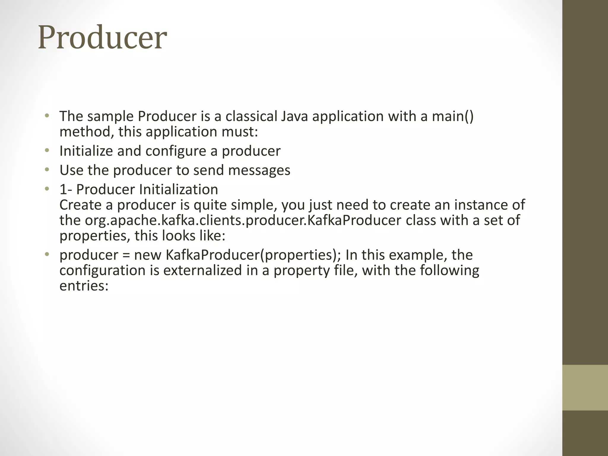 Producer
• The sample Producer is a classical Java application with a main()
method, this application must:
• Initialize and configure a producer
• Use the producer to send messages
• 1- Producer Initialization
Create a producer is quite simple, you just need to create an instance of
the org.apache.kafka.clients.producer.KafkaProducer class with a set of
properties, this looks like:
• producer = new KafkaProducer(properties); In this example, the
configuration is externalized in a property file, with the following
entries:
 