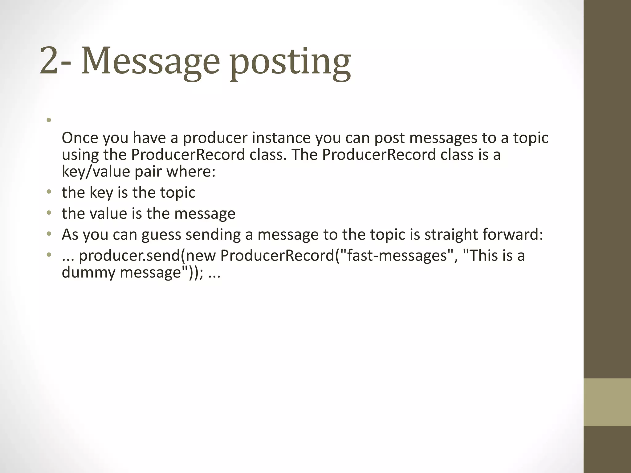 2- Message posting
•
Once you have a producer instance you can post messages to a topic
using the ProducerRecord class. The ProducerRecord class is a
key/value pair where:
• the key is the topic
• the value is the message
• As you can guess sending a message to the topic is straight forward:
• ... producer.send(new ProducerRecord("fast-messages", "This is a
dummy message")); ...
 