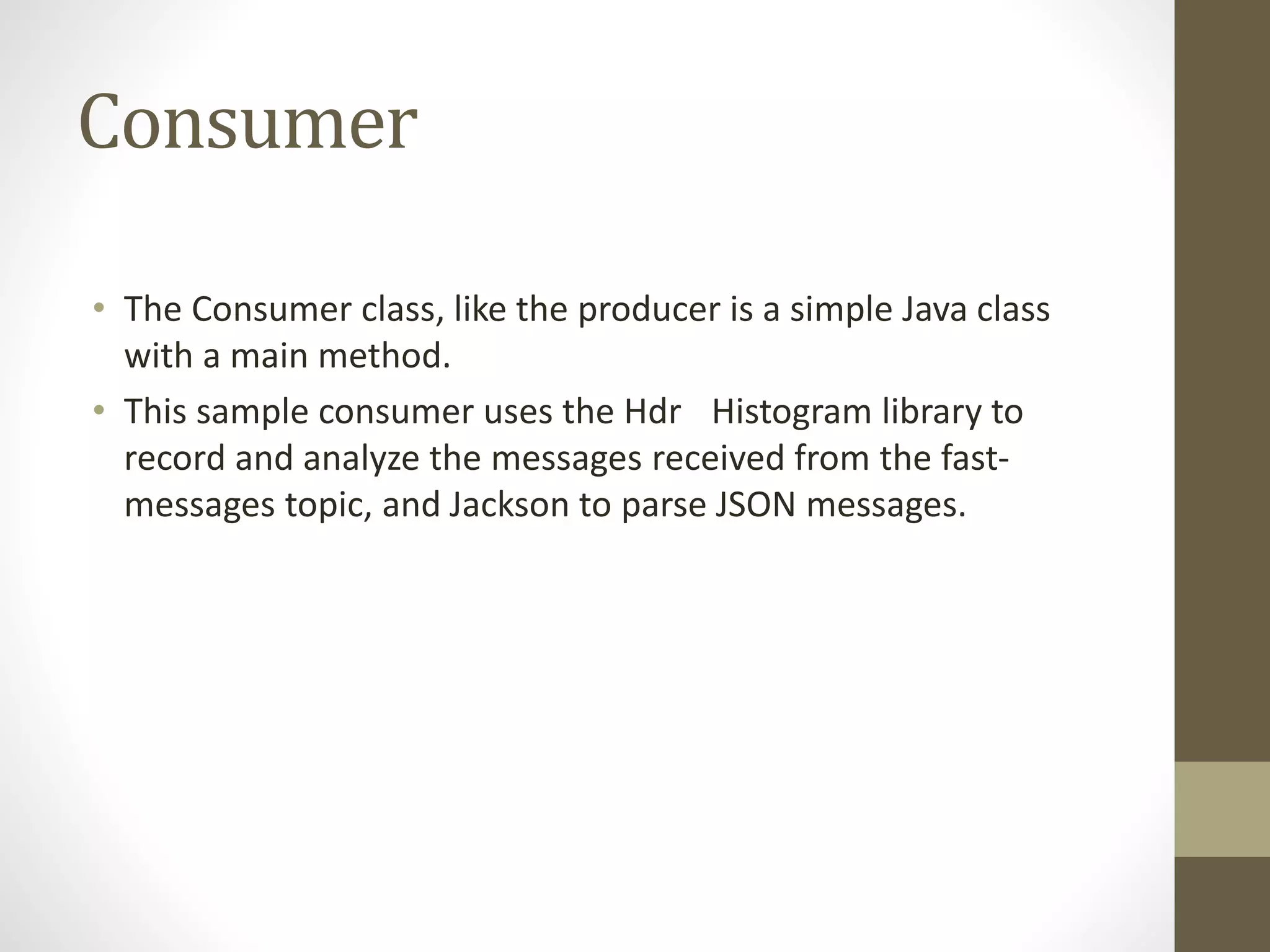 Consumer
• The Consumer class, like the producer is a simple Java class
with a main method.
• This sample consumer uses the Hdr Histogram library to
record and analyze the messages received from the fast-
messages topic, and Jackson to parse JSON messages.
 
