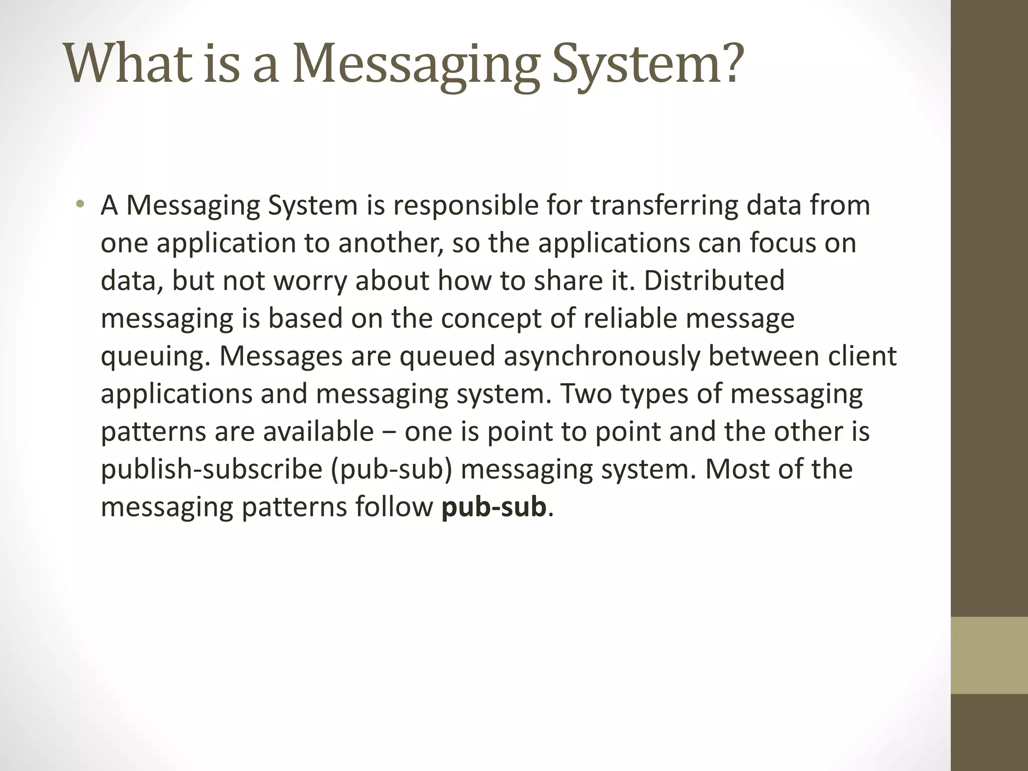 What is a Messaging System?
• A Messaging System is responsible for transferring data from
one application to another, so the applications can focus on
data, but not worry about how to share it. Distributed
messaging is based on the concept of reliable message
queuing. Messages are queued asynchronously between client
applications and messaging system. Two types of messaging
patterns are available − one is point to point and the other is
publish-subscribe (pub-sub) messaging system. Most of the
messaging patterns follow pub-sub.
 