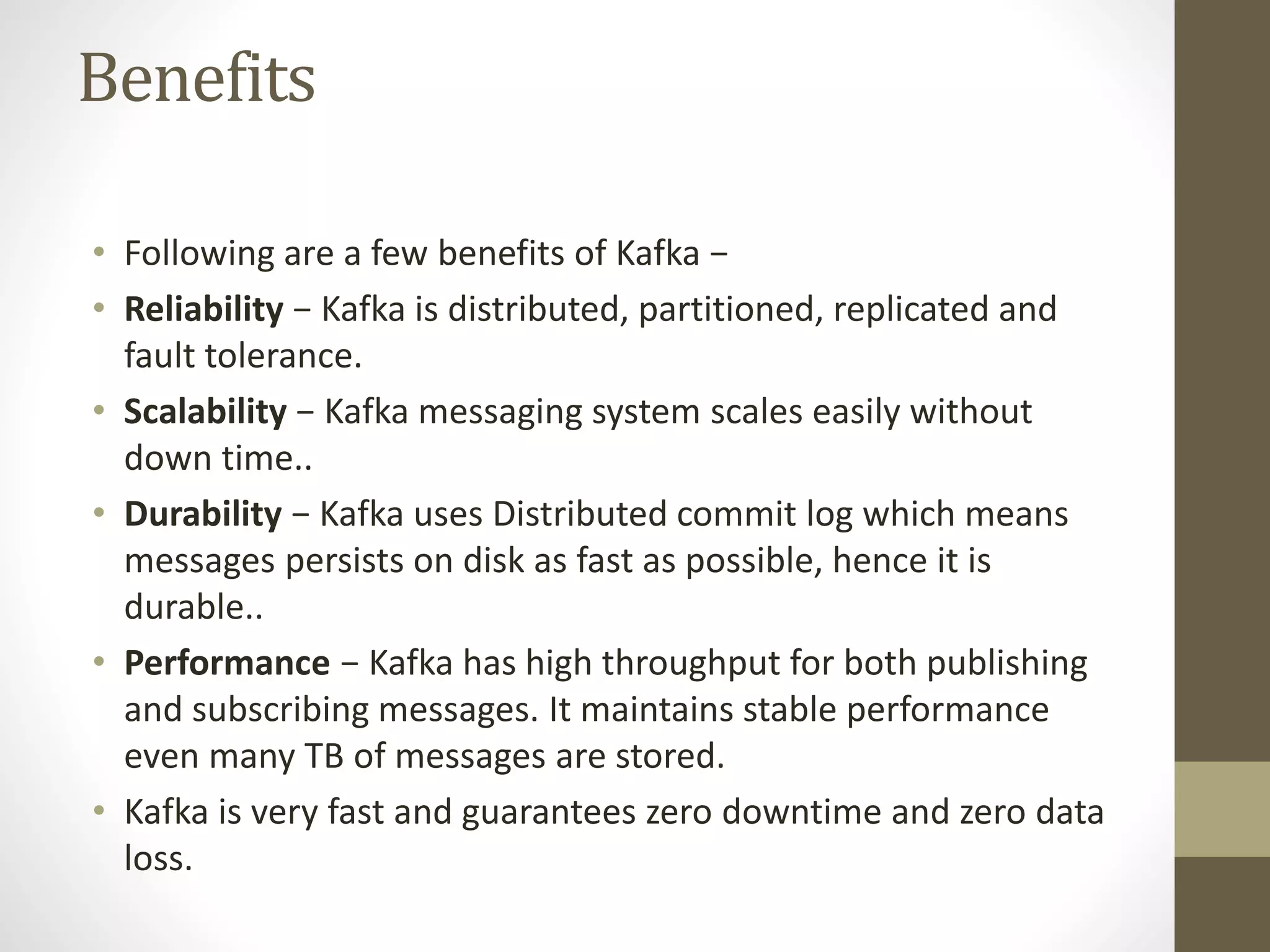 Benefits
• Following are a few benefits of Kafka −
• Reliability − Kafka is distributed, partitioned, replicated and
fault tolerance.
• Scalability − Kafka messaging system scales easily without
down time..
• Durability − Kafka uses Distributed commit log which means
messages persists on disk as fast as possible, hence it is
durable..
• Performance − Kafka has high throughput for both publishing
and subscribing messages. It maintains stable performance
even many TB of messages are stored.
• Kafka is very fast and guarantees zero downtime and zero data
loss.
 