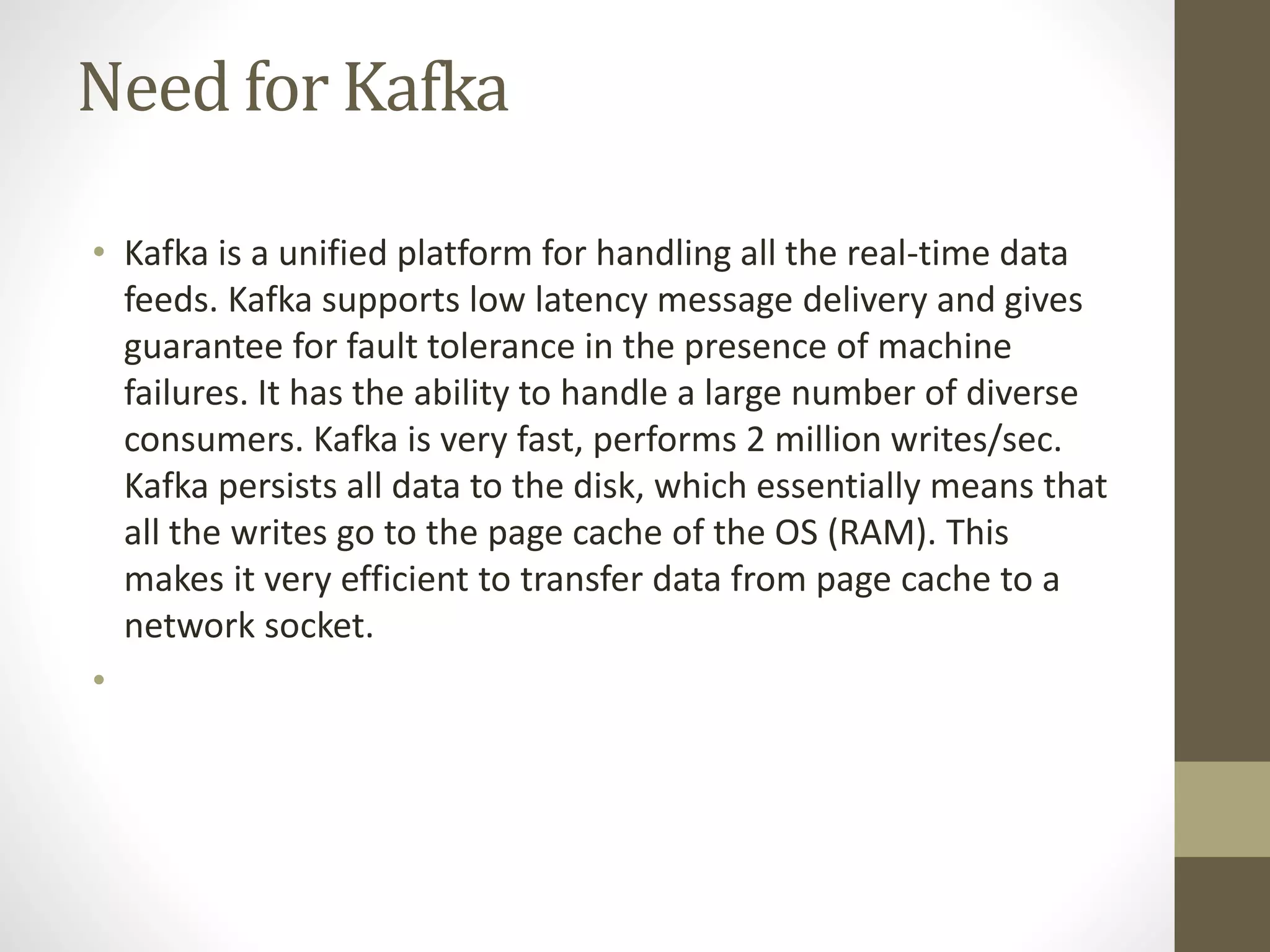 Need for Kafka
• Kafka is a unified platform for handling all the real-time data
feeds. Kafka supports low latency message delivery and gives
guarantee for fault tolerance in the presence of machine
failures. It has the ability to handle a large number of diverse
consumers. Kafka is very fast, performs 2 million writes/sec.
Kafka persists all data to the disk, which essentially means that
all the writes go to the page cache of the OS (RAM). This
makes it very efficient to transfer data from page cache to a
network socket.
•
 