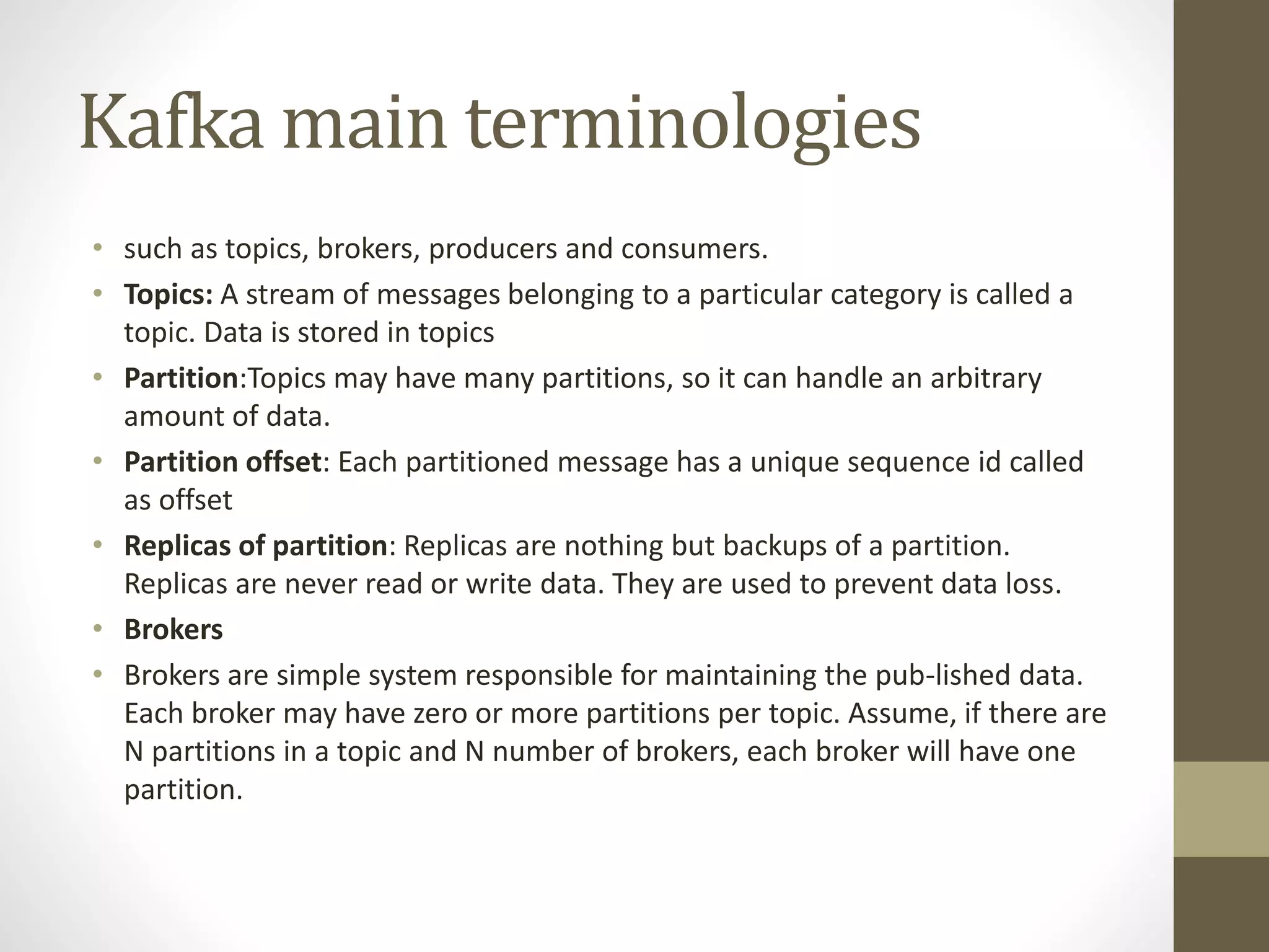 Kafka main terminologies
• such as topics, brokers, producers and consumers.
• Topics: A stream of messages belonging to a particular category is called a
topic. Data is stored in topics
• Partition:Topics may have many partitions, so it can handle an arbitrary
amount of data.
• Partition offset: Each partitioned message has a unique sequence id called
as offset
• Replicas of partition: Replicas are nothing but backups of a partition.
Replicas are never read or write data. They are used to prevent data loss.
• Brokers
• Brokers are simple system responsible for maintaining the pub-lished data.
Each broker may have zero or more partitions per topic. Assume, if there are
N partitions in a topic and N number of brokers, each broker will have one
partition.
 